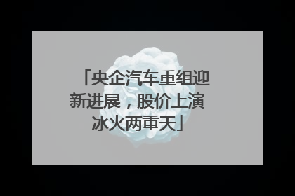 央企汽车重组迎新进展，股价上演冰火两重天