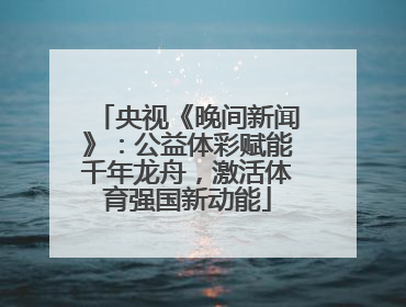 央视《晚间新闻》：公益体彩赋能千年龙舟，激活体育强国新动能