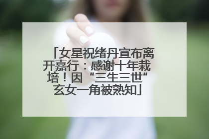 女星祝绪丹宣布离开嘉行：感谢十年栽培！因“三生三世”玄女一角被熟知