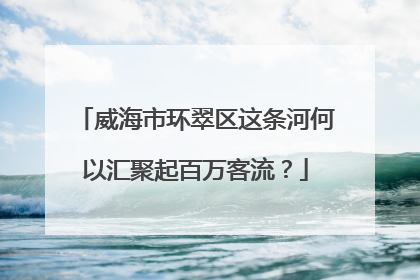 威海市环翠区这条河何以汇聚起百万客流？