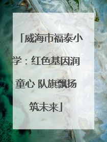 威海市福泰小学：红色基因润童心 队旗飘扬筑未来