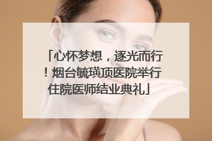 心怀梦想，逐光而行！烟台毓璜顶医院举行住院医师结业典礼