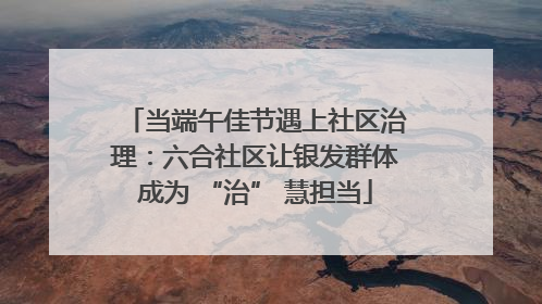当端午佳节遇上社区治理：六合社区让银发群体成为 “治” 慧担当
