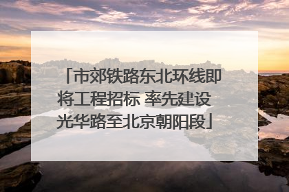 市郊铁路东北环线即将工程招标 率先建设光华路至北京朝阳段