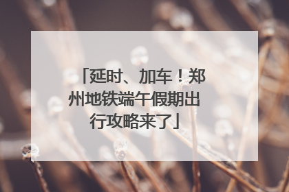 延时、加车！郑州地铁端午假期出行攻略来了