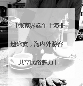张家界端午上演非遗盛宴，海内外游客共享民俗魅力