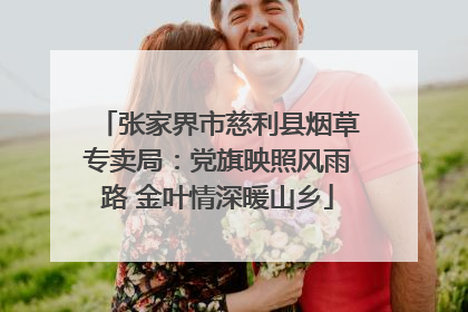 张家界市慈利县烟草专卖局：党旗映照风雨路 金叶情深暖山乡