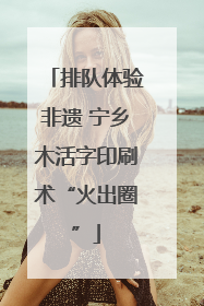 排队体验非遗 宁乡木活字印刷术“火出圈”
