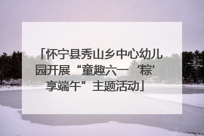 怀宁县秀山乡中心幼儿园开展“童趣六一‘粽’享端午”主题活动