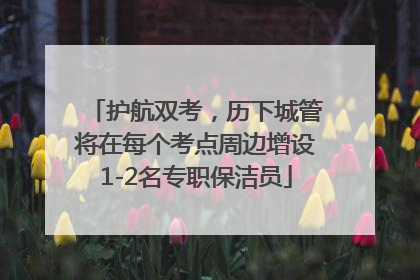 护航双考，历下城管将在每个考点周边增设1-2名专职保洁员