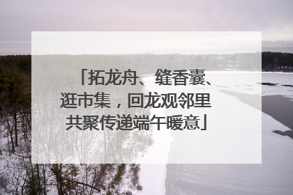 拓龙舟、缝香囊、逛市集，回龙观邻里共聚传递端午暖意