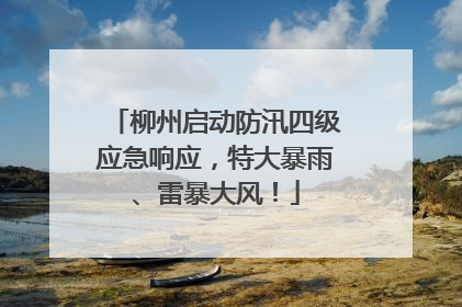 柳州启动防汛四级应急响应，特大暴雨、雷暴大风！