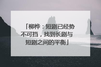 柳桦：短剧已经势不可挡，找到长剧与短剧之间的平衡