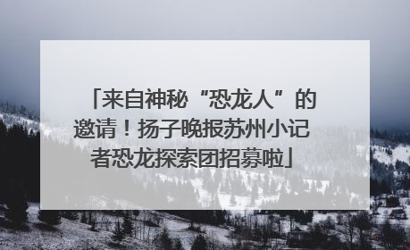来自神秘“恐龙人”的邀请！扬子晚报苏州小记者恐龙探索团招募啦