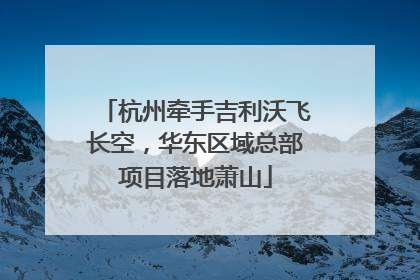 杭州牵手吉利沃飞长空，华东区域总部项目落地萧山