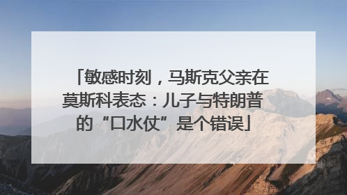 敏感时刻，马斯克父亲在莫斯科表态：儿子与特朗普的“口水仗”是个错误