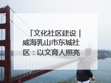 文化社区建设｜威海乳山市东城社区：以文育人照亮成长灯塔
