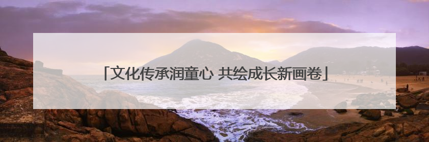 文化传承润童心 共绘成长新画卷