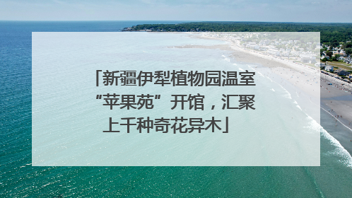 新疆伊犁植物园温室“苹果苑”开馆，汇聚上千种奇花异木