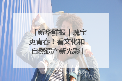 新华鲜报｜瑰宝更青春！看文化和自然遗产新光彩