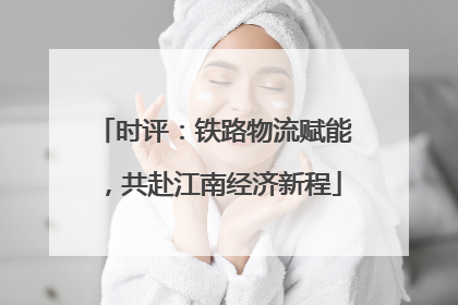 时评：铁路物流赋能，共赴江南经济新程