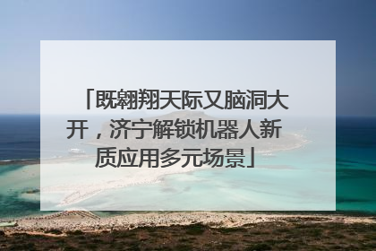 既翱翔天际又脑洞大开，济宁解锁机器人新质应用多元场景