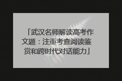 武汉名师解读高考作文题：注重考查阅读鉴赏和跨时代对话能力