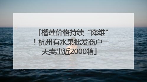 榴莲价格持续“降维”！杭州有水果批发商户一天卖出近2000箱