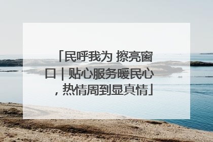 民呼我为 擦亮窗口｜贴心服务暖民心，热情周到显真情