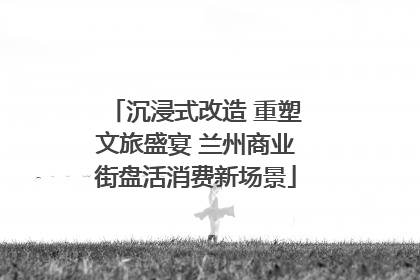 沉浸式改造 重塑文旅盛宴 兰州商业街盘活消费新场景