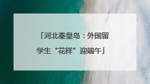 河北秦皇岛：外国留学生“花样”迎端午