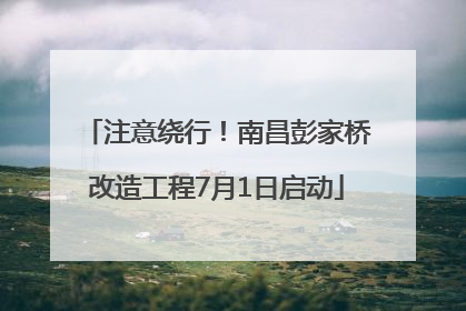 注意绕行！南昌彭家桥改造工程7月1日启动