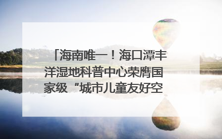海南唯一！海口潭丰洋湿地科普中心荣膺国家级“城市儿童友好空间建设园区”称号