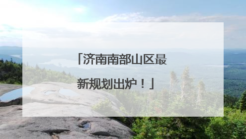 济南南部山区最新规划出炉！