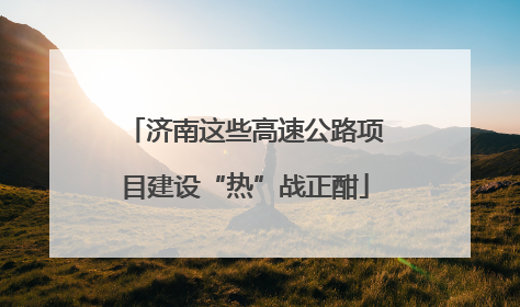 济南这些高速公路项目建设“热”战正酣