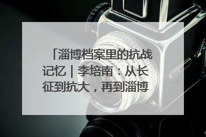 淄博档案里的抗战记忆｜李培南：从长征到抗大，再到淄博的革命足迹