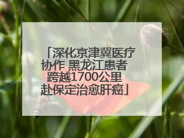 深化京津冀医疗协作 黑龙江患者跨越1700公里赴保定治愈肝癌