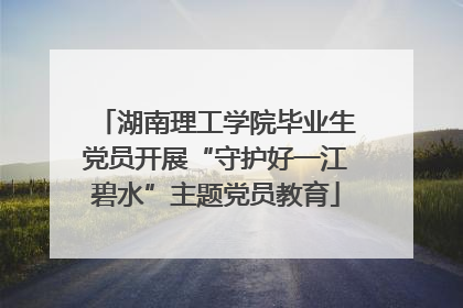 湖南理工学院毕业生党员开展“守护好一江碧水”主题党员教育