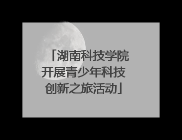 湖南科技学院开展青少年科技创新之旅活动