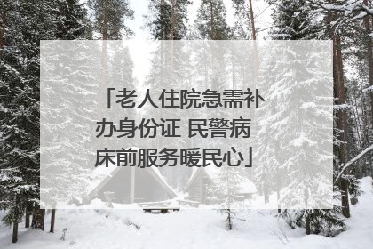 老人住院急需补办身份证 民警病床前服务暖民心