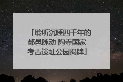 聆听沉睡四千年的都邑脉动 陶寺国家考古遗址公园揭牌