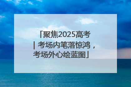 聚焦2025高考｜考场内笔落惊鸿，考场外心绘蓝图