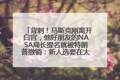 背刺！马斯克刚离开白宫，他好朋友的NASA局长提名就被特朗普撤销：新人选要在太空实现“美国优先”