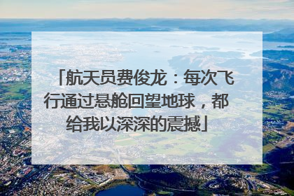 航天员费俊龙：每次飞行通过悬舱回望地球，都给我以深深的震撼