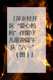 萍乡经开区“爱心妈妈”伴留守儿童迎端午庆“六一”（图）