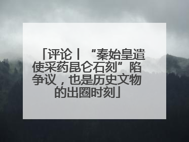 评论丨“秦始皇遣使采药昆仑石刻”陷争议，也是历史文物的出圈时刻