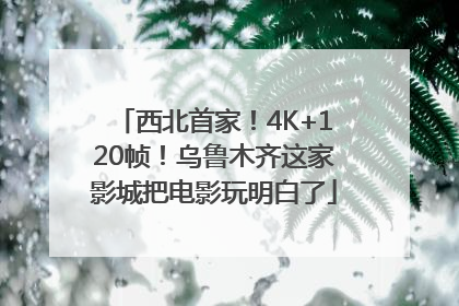 西北首家！4K+120帧！乌鲁木齐这家影城把电影玩明白了