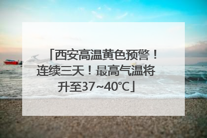 西安高温黄色预警！连续三天！最高气温将升至37~40℃