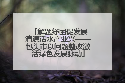 解题纾困促发展 清源活水产业兴——包头市以问题整改激活绿色发展脉动