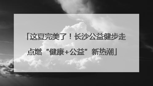这夏完美了！长沙公益健步走点燃“健康+公益”新热潮